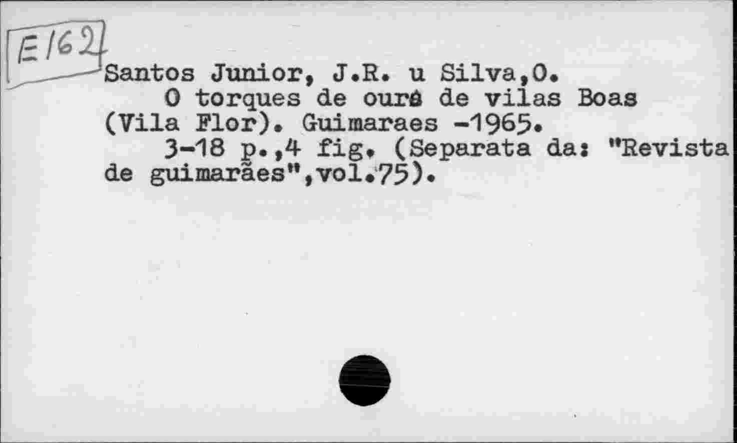 ﻿Santos Junior, J.R. u Silva,0.
0 torques de ourô de vilas Boas (Vila Flor). Guimaraes -1965»
3-18 p.,4 fig. (Separata da: "Revista de guimaraesn,vol.75)*